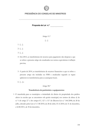 PRESIDÊNCIA DO CONSELHO DE MINISTROS




                         Proposta de Lei n.º




                                         Artigo 11.º

                                            […]

     1 - […].

     2 - […].

     3 - […].

     4 - Em 2013, as transferências de recursos para pagamento das despesas a que
        se refere o presente artigo são atualizadas nos termos equivalentes à inflação
        prevista.



     5 - A partir de 2014, as transferências de recursos financeiros a que se refere o
        presente artigo são incluídas no FSM e atualizadas segundo as regras
        aplicáveis às transferências para as autarquias locais.

     6 - […].»

                                         Artigo 98.º

                    Transferência de património e equipamentos

1 - É transferida para os municípios a titularidade do direito de propriedade dos prédios
  afetos às escolas que se encontrem sob gestão municipal, nos termos da alínea d) do
  n.º 1 do artigo 2.º e dos artigos 8.º, 12.º e 13.º do Decreto-Lei n.º 144/2008, de 28 de
  julho, alterado pelas Leis n.ºs 3-B/2010, de 28 de abril, 55-A/2010, de 31 de dezembro,
  e 64-B/2011, de 30 de dezembro.




                                                                                         138
 