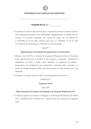 PRESIDÊNCIA DO CONSELHO DE MINISTROS




                          Proposta de Lei n.º


2 - A presente lei constitui título bastante para a transferência prevista no número anterior,
   sendo dispensadas quaisquer outras formalidades, designadamente as estabelecidas nos
   contratos de execução celebrados nos termos do artigo 12.º do Decreto-Lei
   n.º 144/2008, de 28 de julho, alterado pelas Leis n.ºs 3-B/2010, de 28 de abril,
   55-A/2010, de 31 de dezembro, e 64-B/2011, de 30 de dezembro.

                                         Artigo 99.º

             Regularização extraordinária dos pagamentos aos fornecedores

1 - Durante o ano de 2013, no contexto da execução do Programa de Apoio à Economia
   Local, aprovado pela Lei n.º 43/2012, de 28 de agosto, é autorizada a celebração de
   empréstimos de médio e longo prazos destinados ao pagamento de dívidas a
   fornecedores, em complemento dos empréstimos contraídos pelos municípios no
   âmbito do referido Programa, tendo como limite máximo a verba remanescente e não
   distribuída.

2 - O disposto no número anterior é objeto de regulamentação pelo Governo.

                                       CAPÍTULO V

                                     Segurança social

                                        Artigo 100.º

    Saldo de gerência do Instituto do Emprego e da Formação Profissional, I.P.

1 - O saldo de gerência do Instituto do Emprego e da Formação Profissional, I.P. (IEFP,
   I.P.), é transferido para o IGFSS, I.P., e constitui receita do orçamento da segurança
   social.




                                                                                          139
 