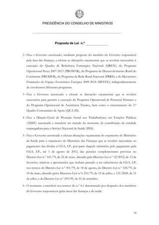 PRESIDÊNCIA DO CONSELHO DE MINISTROS




                         Proposta de Lei n.º


2 - Fica o Governo autorizado, mediante proposta do membro do Governo responsável
  pela área das finanças, a efetuar as alterações orçamentais que se revelem necessárias à
  execução do Quadro de Referência Estratégico Nacional (QREN), do Programa
  Operacional Pesca 2007-2013 (PROMAR), do Programa de Desenvolvimento Rural do
  Continente (PRODER), do Programa da Rede Rural Nacional (PRRN) e do Mecanismo
  Financeiro do Espaço Económico Europeu 2009-2014 (MFEEE), independentemente
  de envolverem diferentes programas.

3 - Fica o Governo autorizado a efetuar as alterações orçamentais que se revelem
  necessárias para garantir a execução do Programa Operacional de Potencial Humano e
  do Programa Operacional de Assistência Técnica, bem como o encerramento do 3.º
  Quadro Comunitário de Apoio (QCA III).

4 - Fica a Direção-Geral de Proteção Social aos Trabalhadores em Funções Públicas
  (ADSE) autorizada a transferir até metade do montante da contribuição da entidade
  empregadora para o Serviço Nacional de Saúde (SNS).

5 - Fica o Governo autorizado a efetuar alterações orçamentais do orçamento do Ministério
  da Saúde para o orçamento do Ministério das Finanças que se revelem necessárias ao
  pagamento das dívidas à CGA, I.P., por parte daquele ministério pelo pagamento pela
  CGA, I.P., até 1 de agosto de 2012, das pensões complementares previstas no
  Decreto-Lei n.º 141/79, de 22 de maio, alterado pelo Decreto-Lei n.º 32/2012, de 13 de
  fevereiro, relativas a aposentados que tenham passado a ser subscritores da CGA, I.P,
  nos termos do Decreto-Lei n.º 301/79, de 18 de agosto, do Decreto-Lei n.º 124/79, de
  10 de maio, alterado pelos Decretos-Leis n.ºs 210/79, de 12 de julho, e 121/2008, de 11
  de julho, e do Decreto-Lei n.º 295/90, de 21 de setembro.

6 - O montante a transferir nos termos do n.º 4 é determinado por despacho dos membros
  do Governo responsáveis pelas áreas das finanças e da saúde.




                                                                                       14
 