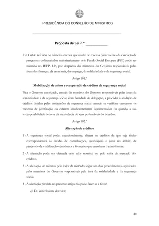 PRESIDÊNCIA DO CONSELHO DE MINISTROS




                          Proposta de Lei n.º


2 - O saldo referido no número anterior que resulte de receitas provenientes da execução de
   programas cofinanciados maioritariamente pelo Fundo Social Europeu (FSE) pode ser
   mantido no IEFP, I.P., por despacho dos membros do Governo responsáveis pelas
   áreas das finanças, da economia, do emprego, da solidariedade e da segurança social.

                                        Artigo 101.º

         Mobilização de ativos e recuperação de créditos da segurança social

Fica o Governo autorizado, através do membros do Governo responsáveis pelas áreas da
solidariedade e da segurança social, com faculdade de delegação, a proceder à anulação de
créditos detidos pelas instituições de segurança social quando se verifique carecerem os
mesmos de justificação ou estarem insuficientemente documentados ou quando a sua
irrecuperabilidade decorra da inexistência de bens penhoráveis do devedor.

                                        Artigo 102.º

                                  Alienação de créditos

1 - A segurança social pode, excecionalmente, alienar os créditos de que seja titular
   correspondentes às dívidas de contribuições, quotizações e juros no âmbito de
   processos de viabilização económica e financeira que envolvam o contribuinte.

2 - A alienação pode ser efetuada pelo valor nominal ou pelo valor de mercado dos
   créditos.

3 - A alienação de créditos pelo valor de mercado segue um dos procedimentos aprovados
   pelo membros do Governo responsáveis pela área da solidariedade e da segurança
   social.

4 - A alienação prevista no presente artigo não pode fazer-se a favor:

      a) Do contribuinte devedor;




                                                                                          140
 