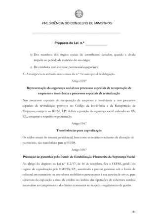 PRESIDÊNCIA DO CONSELHO DE MINISTROS




                           Proposta de Lei n.º


      b) Dos membros dos órgãos sociais do contribuinte devedor, quando a dívida
         respeite ao período de exercício do seu cargo;

      c) De entidades com interesse patrimonial equiparável.

5 - A competência atribuída nos termos do n.º 3 é susceptível de delegação.

                                         Artigo 103.º

   Representação da segurança social nos processos especiais de recuperação de
             empresas e insolvência e processos especiais de revitalização

Nos processos especiais de recuperação de empresas e insolvência e nos processos
especiais de revitalização previstos no Código da Insolvência e da Recuperação de
Empresas, compete ao IGFSS, I.P., definir a posição da segurança social, cabendo ao ISS,
I.P., assegurar a respetiva representação.

                                         Artigo 104.º

                            Transferências para capitalização

Os saldos anuais do sistema previdencial, bem como as receitas resultantes da alienação de
património, são transferidos para o FEFSS.

                                         Artigo 105.º

Prestação de garantias pelo Fundo de Estabilização Financeira da Segurança Social

Ao abrigo do disposto na Lei n.º 112/97, de 16 de setembro, fica o FEFSS, gerido em
regime de capitalização pelo IGFCSS, I.P., autorizado a prestar garantias sob a forma de
colateral em numerário ou em valores mobiliários pertencentes à sua carteira de ativos, para
cobertura da exposição a risco de crédito no âmbito das operações de cobertura cambial
necessárias ao cumprimentos dos limites constantes no respetivo regulamento de gestão.




                                                                                        141
 