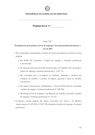 PRESIDÊNCIA DO CONSELHO DE MINISTROS




                         Proposta de Lei n.º




                                      Artigo 106.º

 Transferências para políticas ativas de emprego e formação profissional durante o
                                      ano de 2013

1 - Das contribuições orçamentadas no âmbito do sistema previdencial, constituem receitas
  próprias:

     a) Do IEFP, I.P., destinadas à política de emprego e formação profissional,
        € 455 950 000;

     b) Do Instituto de Gestão de Fundo Social Europeu, I.P. (IGFSE, I.P.), destinadas à
        política de emprego e formação profissional, € 3 336 711;

     c) Da Autoridade para as Condições do Trabalho, destinadas à melhoria das
        condições de trabalho e à política de higiene, segurança e saúde no trabalho,
        € 22 244 741;

     d) Da Agência Nacional para a Qualificação e o Ensino Profissional, I.P., destinadas
        à política de emprego e formação profissional, € 3 800 000;

     e) Da Direção-Geral do Emprego e das Relações do Trabalho, destinadas à política
        de emprego e formação profissional, € 1 112 237.

2 - Constituem receitas próprias das regiões autónomas dos Açores e da Madeira,
  respetivamente, € 8 470 892 e € 9 887 998, destinadas à política do emprego e formação
  profissional.




                                                                                     142
 
