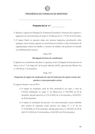PRESIDÊNCIA DO CONSELHO DE MINISTROS




                          Proposta de Lei n.º


2 - Durante a vigência do Programa de Assistência Económica e Financeira fica suspenso o
   pagamento do valor decorrente do artigo 4.º do Decreto-Lei n.º 171/81, de 24 de junho.

3 - O regime fixado no presente artigo tem natureza imperativa, prevalecendo sobre
   quaisquer outras normas, especiais ou excecionais em contrário e sobre instrumentos de
   regulamentação coletiva de trabalho e contratos de trabalho, não podendo ser afastado
   ou modificado pelos mesmos.

                                        Artigo 109.º

                         Divulgação de listas de contribuintes

É aplicável aos contribuintes devedores à segurança social a divulgação de listas prevista na
alínea a) do n.º 5 do artigo 64.º da lei geral tributária (LGT), aprovada pelo Decreto-Lei
n.º 398/98, de 17 de dezembro.

                                        Artigo 110.º

 Suspensão do regime de atualização do valor do indexante dos apoios sociais, das
                           pensões e outras prestações sociais

É suspenso durante o ano de 2013:

       a) O regime de atualização anual do IAS, mantendo-se em vigor o valor de
          € 419,22 estabelecido no artigo 3.º do Decreto-Lei n.º 323/2009, de 24 de
          dezembro, alterado pelas Leis n.ºs 55-A/2010, de 31 de dezembro, e 64-B/2011,
          de 30 de dezembro;

       b) O regime de atualização das pensões e de outras prestações sociais atribuídas
          pelo sistema de segurança social, previsto nos artigos 4.º a 6.º da Lei
          n.º 53-B/2006, de 29 de dezembro, alterada pelas Leis n.ºs 3-B/2010, de 28 de
          abril, 55-A/2010, de 31 de dezembro, e 64-B/2011, de 30 de dezembro;




                                                                                         144
 