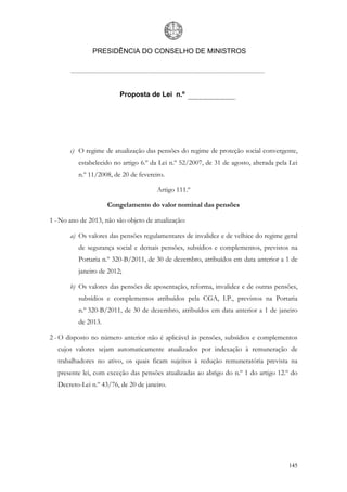 PRESIDÊNCIA DO CONSELHO DE MINISTROS




                         Proposta de Lei n.º




       c) O regime de atualização das pensões do regime de proteção social convergente,
          estabelecido no artigo 6.º da Lei n.º 52/2007, de 31 de agosto, alterada pela Lei
          n.º 11/2008, de 20 de fevereiro.

                                       Artigo 111.º

                     Congelamento do valor nominal das pensões

1 - No ano de 2013, não são objeto de atualização:

       a) Os valores das pensões regulamentares de invalidez e de velhice do regime geral
          de segurança social e demais pensões, subsídios e complementos, previstos na
          Portaria n.º 320-B/2011, de 30 de dezembro, atribuídos em data anterior a 1 de
          janeiro de 2012;

       b) Os valores das pensões de aposentação, reforma, invalidez e de outras pensões,
          subsídios e complementos atribuídos pela CGA, I.P., previstos na Portaria
          n.º 320-B/2011, de 30 de dezembro, atribuídos em data anterior a 1 de janeiro
          de 2013.

2 - O disposto no número anterior não é aplicável às pensões, subsídios e complementos
   cujos valores sejam automaticamente atualizados por indexação à remuneração de
   trabalhadores no ativo, os quais ficam sujeitos à redução remuneratória prevista na
   presente lei, com exceção das pensões atualizadas ao abrigo do n.º 1 do artigo 12.º do
   Decreto-Lei n.º 43/76, de 20 de janeiro.




                                                                                       145
 
