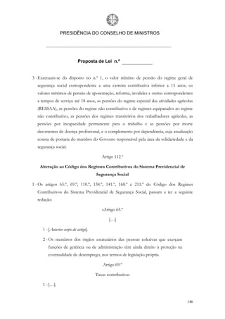 PRESIDÊNCIA DO CONSELHO DE MINISTROS




                             Proposta de Lei n.º


3 - Excetuam-se do disposto no n.º 1, o valor mínimo de pensão do regime geral de
  segurança social correspondente a uma carreira contributiva inferior a 15 anos, os
  valores mínimos de pensão de aposentação, reforma, invalidez e outras correspondentes
  a tempos de serviço até 18 anos, as pensões do regime especial das atividades agrícolas
  (RESSAA), as pensões do regime não contributivo e de regimes equiparados ao regime
  não contributivo, as pensões dos regimes transitórios dos trabalhadores agrícolas, as
  pensões por incapacidade permanente para o trabalho e as pensões por morte
  decorrentes de doença profissional, e o complemento por dependência, cuja atualização
  consta de portaria do membro do Governo responsável pela área da solidariedade e da
  segurança social.

                                          Artigo 112.º

    Alteração ao Código dos Regimes Contributivos do Sistema Previdencial de
                                       Segurança Social

1 - Os artigos 65.º, 69.º, 110.º, 134.º, 141.º, 168.º e 211.º do Código dos Regimes
  Contributivos do Sistema Previdencial de Segurança Social, passam a ter a seguinte
  redação:

                                          «Artigo 65.º

                                              […]

     1 - [Anterior corpo do artigo].

     2 - Os membros dos órgãos estatutários das pessoas coletivas que exerçam
        funções de gerência ou de administração têm ainda direito à proteção na
        eventualidade de desemprego, nos termos de legislação própria.

                                           Artigo 69.º

                                       Taxas contributivas

     1 - […].


                                                                                     146
 