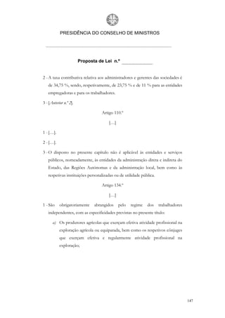 PRESIDÊNCIA DO CONSELHO DE MINISTROS




                        Proposta de Lei n.º


2 - A taxa contributiva relativa aos administradores e gerentes das sociedades é
   de 34,75 %, sendo, respetivamente, de 23,75 % e de 11 % para as entidades
   empregadoras e para os trabalhadores.

3 - [Anterior n.º 2].

                                  Artigo 110.º

                                      […]

1 - […].

2 - […].

3 - O disposto no presente capítulo não é aplicável às entidades e serviços
   públicos, nomeadamente, às entidades da administração direta e indireta do
   Estado, das Regiões Autónomas e da administração local, bem como às
   respetivas instituições personalizadas ou de utilidade pública.

                                  Artigo 134.º

                                      […]

1 - São    obrigatoriamente    abrangidos   pelo   regime    dos     trabalhadores
   independentes, com as especificidades previstas no presente título:

      a) Os produtores agrícolas que exerçam efetiva atividade profissional na
           exploração agrícola ou equiparada, bem como os respetivos cônjuges
           que exerçam efetiva e regularmente atividade profissional na
           exploração;




                                                                                     147
 