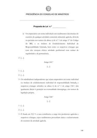 PRESIDÊNCIA DO CONSELHO DE MINISTROS




                      Proposta de Lei n.º


     b) Os empresários em nome individual com rendimentos decorrentes do
           exercício de qualquer atividade comercial, industrial, agrícola, silvícola
           ou pecuária nos termos da alínea a) do n.º 1 do artigo 3.º do Código
           do IRS, e os titulares de Estabelecimento Individual de
           Responsabilidade Limitada, bem como os respetivos cônjuges que
           com eles exerçam efetiva atividade profissional com caráter de
           regularidade e de permanência.

2 - […].

                                    Artigo 141.º

                                         […]

1 - […].

2 - […].

3 - Os trabalhadores independentes que sejam empresários em nome individual
   ou titulares de estabelecimento individual de responsabilidade limitada, e
   respetivos cônjuges referidos na alínea b) do n.º 1 do artigo 134.º, têm
   igualmente direito à proteção na eventualidade desemprego, nos termos de
   legislação própria.

                                    Artigo 168.º

                                         […]

1 - […].

2 - […].

3 - É fixada em 33,3 % a taxa contributiva a cargo dos produtores agrícolas e
   respetivos cônjuges, cujos rendimentos provenham única e exclusivamente
   do exercício da atividade agrícola.



                                                                                        148
 