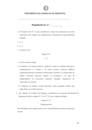 PRESIDÊNCIA DO CONSELHO DE MINISTROS




                          Proposta de Lei n.º


  4 - É fixada em 34,75 % a taxa contributiva a cargo dos empresários em nome
     individual e dos titulares de estabelecimento individual de responsabilidade
     limitada.

  5 - […].

  6 - […].

  7 - [Anterior n.º 4].

                                     Artigo 211.º

                                         […]

  1 - [Anterior corpo do artigo].

  2 - O disposto no número anterior é aplicável a todas as entidades devedoras,
     designadamente ao Estado e às outras pessoas coletivas públicas,
     independentemente da natureza, institucional, associativa ou empresarial, do
     âmbito territorial, nacional, regional ou municipal, e do grau de
     independência ou autonomia, incluindo entidades reguladoras, de
     supervisão ou controlo.

  3 - O disposto no número anterior prevalece sobre quaisquer normas que
     disponham em sentido diverso.»

2 - São aditados ao Código dos Regimes Contributivos do Sistema Previdencial de
    Segurança Social os artigos 91.º-A a 91.º-C, com a seguinte redação:

                                    «Artigo 91.º-A

                                    Âmbito pessoal

  São abrangidos pelo regime geral com as especificidades previstas na presente
  secção:




                                                                                    149
 