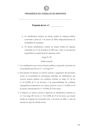 PRESIDÊNCIA DO CONSELHO DE MINISTROS




                   Proposta de Lei n.º




     a) Os trabalhadores titulares de relação jurídica de emprego público
         constituída a partir de 1 de janeiro de 2006, independentemente da
         modalidade de vinculação;

     b) Os demais trabalhadores, titulares de relação jurídica de emprego
         constituída até 31 de dezembro de 2005 que à data se encontravam
         enquadrados no regime geral de segurança social.

                                Artigo 91.º-B

                               Âmbito material

1 - Aos trabalhadores que exercem funções públicas é garantida a proteção nas
  eventualidades previstas no n.º 1 de artigo 19.º

2 - Sem prejuízo do disposto no número anterior, o pagamento das prestações
  sociais na eventualidade de desemprego atribuídas aos trabalhadores que
  exercem funções públicas, nas condições referidas no artigo 10.º da Lei
  n.º 12-A/2008, de 27 de fevereiro, é da responsabilidade das entidades
  empregadoras competentes, nos termos previstos na Lei n.º 4/2009, de 29
  de janeiro, alterada pela Lei n.º 10/2009, de 10 de março.

3 - O disposto no número anterior é aplicável aos trabalhadores referidos no
  n.º 4 do artigo 88.º da Lei n.º 12-A/2008, de 27 de fevereiro, cuja relação
  jurídica de emprego foi constituída entre 1 de janeiro de 2006 e a data da
  entrada em vigor da referida norma.




                                                                                150
 