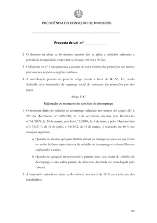 PRESIDÊNCIA DO CONSELHO DE MINISTROS




                          Proposta de Lei n.º


2 - O disposto na alínea a) do número anterior não se aplica a subsídios referentes a
  período de incapacidade temporária de duração inferior a 30 dias.

3 - O disposto no n.º 1 não prejudica a garantia do valor mínimo das prestações nos termos
  previstos nos respetivos regimes jurídicos.

4 - A contribuição prevista no presente artigo reverte a favor do IGFSS, I.P., sendo
  deduzida pelas instituições de segurança social do montante das prestações por elas
  pagas.

                                       Artigo 114.º

                   Majoração do montante do subsídio de desemprego

1 - O montante diário do subsídio de desemprego calculado nos termos dos artigos 28.º e
  29.º do Decreto-Lei n.º 220/2006, de 3 de novembro, alterado pelo Decreto-Lei
  n.º 68/2009, de 20 de março, pela Lei n.º 5/2010, de 5 de maio, e pelos Decretos-Leis
  n.ºs 72/2010, de 18 de junho, e 64/2012, de 15 de março, é majorado em 10 % nas
  situações seguintes:

       a) Quando no mesmo agregado familiar ambos os cônjuges ou pessoas que vivam
           em união de facto sejam titulares do subsídio de desemprego e tenham filhos ou
           equiparados a cargo;

       b) Quando no agregado monoparental o parente único seja titular do subsídio de
           desemprego e não aufira pensão de alimentos decretada ou homologada pelo
           tribunal.

2 - A majoração referida na alínea a) do número anterior é de 10 % para cada um dos
  beneficiários.




                                                                                      152
 