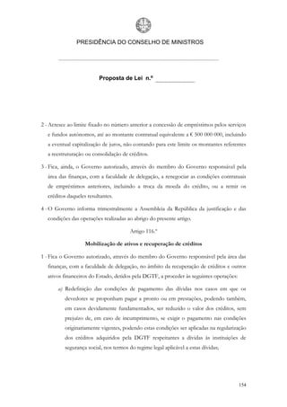 PRESIDÊNCIA DO CONSELHO DE MINISTROS




                         Proposta de Lei n.º




2 - Acresce ao limite fixado no número anterior a concessão de empréstimos pelos serviços
  e fundos autónomos, até ao montante contratual equivalente a € 500 000 000, incluindo
  a eventual capitalização de juros, não contando para este limite os montantes referentes
  a reestruturação ou consolidação de créditos.

3 - Fica, ainda, o Governo autorizado, através do membro do Governo responsável pela
  área das finanças, com a faculdade de delegação, a renegociar as condições contratuais
  de empréstimos anteriores, incluindo a troca da moeda do crédito, ou a remir os
  créditos daqueles resultantes.

4 - O Governo informa trimestralmente a Assembleia da República da justificação e das
  condições das operações realizadas ao abrigo do presente artigo.

                                        Artigo 116.º

                   Mobilização de ativos e recuperação de créditos

1 - Fica o Governo autorizado, através do membro do Governo responsável pela área das
  finanças, com a faculdade de delegação, no âmbito da recuperação de créditos e outros
  ativos financeiros do Estado, detidos pela DGTF, a proceder às seguintes operações:

       a) Redefinição das condições de pagamento das dívidas nos casos em que os
          devedores se proponham pagar a pronto ou em prestações, podendo também,
          em casos devidamente fundamentados, ser reduzido o valor dos créditos, sem
          prejuízo de, em caso de incumprimento, se exigir o pagamento nas condições
          originariamente vigentes, podendo estas condições ser aplicadas na regularização
          dos créditos adquiridos pela DGTF respeitantes a dívidas às instituições de
          segurança social, nos termos do regime legal aplicável a estas dívidas;




                                                                                        154
 