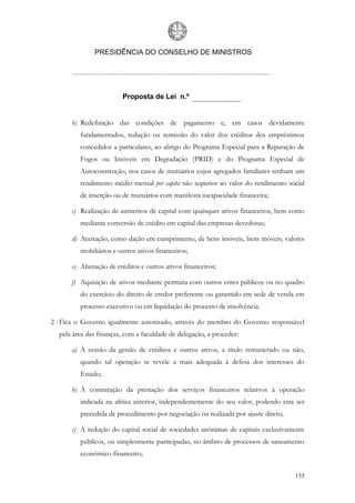 PRESIDÊNCIA DO CONSELHO DE MINISTROS




                         Proposta de Lei n.º


      b) Redefinição das condições de pagamento e, em casos devidamente
         fundamentados, redução ou remissão do valor dos créditos dos empréstimos
         concedidos a particulares, ao abrigo do Programa Especial para a Reparação de
         Fogos ou Imóveis em Degradação (PRID) e do Programa Especial de
         Autoconstrução, nos casos de mutuários cujos agregados familiares tenham um
         rendimento médio mensal per capita não superior ao valor do rendimento social
         de inserção ou de mutuários com manifesta incapacidade financeira;

      c) Realização de aumentos de capital com quaisquer ativos financeiros, bem como
         mediante conversão de crédito em capital das empresas devedoras;

      d) Aceitação, como dação em cumprimento, de bens imóveis, bens móveis, valores
         mobiliários e outros ativos financeiros;

      e) Alienação de créditos e outros ativos financeiros;

      f) Aquisição de ativos mediante permuta com outros entes públicos ou no quadro
         do exercício do direito de credor preferente ou garantido em sede de venda em
         processo executivo ou em liquidação do processo de insolvência.

2 - Fica o Governo igualmente autorizado, através do membro do Governo responsável
  pela área das finanças, com a faculdade de delegação, a proceder:

      a) À cessão da gestão de créditos e outros ativos, a título remunerado ou não,
         quando tal operação se revele a mais adequada à defesa dos interesses do
         Estado;

      b) À contratação da prestação dos serviços financeiros relativos à operação
         indicada na alínea anterior, independentemente do seu valor, podendo esta ser
         precedida de procedimento por negociação ou realizada por ajuste direto;

      c) À redução do capital social de sociedades anónimas de capitais exclusivamente
         públicos, ou simplesmente participadas, no âmbito de processos de saneamento
         económico-financeiro;


                                                                                    155
 