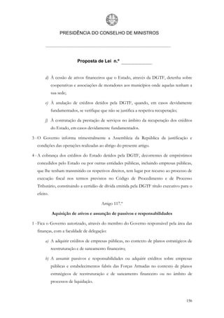 PRESIDÊNCIA DO CONSELHO DE MINISTROS




                           Proposta de Lei n.º


       d) À cessão de ativos financeiros que o Estado, através da DGTF, detenha sobre
            cooperativas e associações de moradores aos municípios onde aquelas tenham a
            sua sede;

       e) À anulação de créditos detidos pela DGTF, quando, em casos devidamente
            fundamentados, se verifique que não se justifica a respetiva recuperação;

       f) À contratação da prestação de serviços no âmbito da recuperação dos créditos
            do Estado, em casos devidamente fundamentados.

3 - O Governo informa trimestralmente a Assembleia da República da justificação e
  condições das operações realizadas ao abrigo do presente artigo.

4 - A cobrança dos créditos do Estado detidos pela DGTF, decorrentes de empréstimos
  concedidos pelo Estado ou por outras entidades públicas, incluindo empresas públicas,
  que lhe tenham transmitido os respetivos direitos, tem lugar por recurso ao processo de
  execução fiscal nos termos previstos no Código de Procedimento e de Processo
  Tributário, constituindo a certidão de dívida emitida pela DGTF título executivo para o
  efeito.

                                         Artigo 117.º

            Aquisição de ativos e assunção de passivos e responsabilidades

1 - Fica o Governo autorizado, através do membro do Governo responsável pela área das
  finanças, com a faculdade de delegação:

       a) A adquirir créditos de empresas públicas, no contexto de planos estratégicos de
            reestruturação e de saneamento financeiro;

       b) A assumir passivos e responsabilidades ou adquirir créditos sobre empresas
            públicas e estabelecimentos fabris das Forças Armadas no contexto de planos
            estratégicos de reestruturação e de saneamento financeiro ou no âmbito de
            processos de liquidação.



                                                                                        156
 