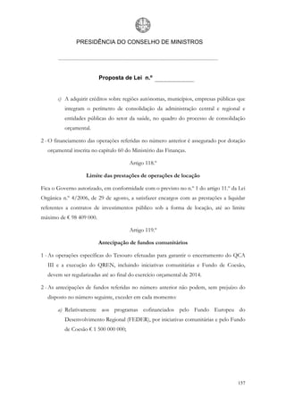 PRESIDÊNCIA DO CONSELHO DE MINISTROS




                          Proposta de Lei n.º


       c) A adquirir créditos sobre regiões autónomas, municípios, empresas públicas que
          integram o perímetro de consolidação da administração central e regional e
          entidades públicas do setor da saúde, no quadro do processo de consolidação
          orçamental.

2 - O financiamento das operações referidas no número anterior é assegurado por dotação
  orçamental inscrita no capítulo 60 do Ministério das Finanças.

                                       Artigo 118.º

                   Limite das prestações de operações de locação

Fica o Governo autorizado, em conformidade com o previsto no n.º 1 do artigo 11.º da Lei
Orgânica n.º 4/2006, de 29 de agosto, a satisfazer encargos com as prestações a liquidar
referentes a contratos de investimentos público sob a forma de locação, até ao limite
máximo de € 98 409 000.

                                       Artigo 119.º

                          Antecipação de fundos comunitários

1 - As operações específicas do Tesouro efetuadas para garantir o encerramento do QCA
  III e a execução do QREN, incluindo iniciativas comunitárias e Fundo de Coesão,
  devem ser regularizadas até ao final do exercício orçamental de 2014.

2 - As antecipações de fundos referidas no número anterior não podem, sem prejuízo do
  disposto no número seguinte, exceder em cada momento:

       a) Relativamente aos programas cofinanciados pelo Fundo Europeu do
          Desenvolvimento Regional (FEDER), por iniciativas comunitárias e pelo Fundo
          de Coesão € 1 500 000 000;




                                                                                    157
 