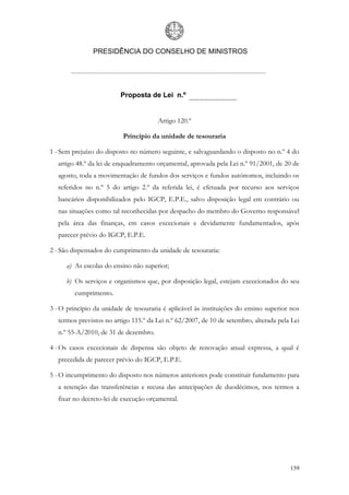 PRESIDÊNCIA DO CONSELHO DE MINISTROS




                          Proposta de Lei n.º


                                       Artigo 120.º

                           Princípio da unidade de tesouraria

1 - Sem prejuízo do disposto no número seguinte, e salvaguardando o disposto no n.º 4 do
   artigo 48.º da lei de enquadramento orçamental, aprovada pela Lei n.º 91/2001, de 20 de
   agosto, toda a movimentação de fundos dos serviços e fundos autónomos, incluindo os
   referidos no n.º 5 do artigo 2.º da referida lei, é efetuada por recurso aos serviços
   bancários disponibilizados pelo IGCP, E.P.E., salvo disposição legal em contrário ou
   nas situações como tal reconhecidas por despacho do membro do Governo responsável
   pela área das finanças, em casos excecionais e devidamente fundamentados, após
   parecer prévio do IGCP, E.P.E.

2 - São dispensados do cumprimento da unidade de tesouraria:

      a) As escolas do ensino não superior;

      b) Os serviços e organismos que, por disposição legal, estejam excecionados do seu
         cumprimento.

3 - O princípio da unidade de tesouraria é aplicável às instituições do ensino superior nos
   termos previstos no artigo 115.º da Lei n.º 62/2007, de 10 de setembro, alterada pela Lei
   n.º 55-A/2010, de 31 de dezembro.

4 - Os casos excecionais de dispensa são objeto de renovação anual expressa, a qual é
   precedida de parecer prévio do IGCP, E.P.E.

5 - O incumprimento do disposto nos números anteriores pode constituir fundamento para
   a retenção das transferências e recusa das antecipações de duodécimos, nos termos a
   fixar no decreto-lei de execução orçamental.




                                                                                        159
 