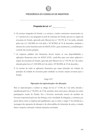 PRESIDÊNCIA DO CONSELHO DE MINISTROS




                           Proposta de Lei n.º


6 - Os serviços integrados do Estado e os serviços e fundos autónomos mencionados no
   n.º 1 promovem a sua integração na rede de cobranças do Estado, prevista no regime da
   tesouraria do Estado, aprovado pelo Decreto-Lei n.º 191/99, de 5 de junho, alterado
   pelas Leis n.ºs 3-B/2000, de 4 de abril, e 107-B/2003, de 31 de dezembro, mediante a
   abertura de contas bancárias junto do IGCP, E.P.E., para recebimento, contabilização e
   controlo das receitas próprias.

7 - As empresas públicas não financeiras devem manter as suas disponibilidades e
   aplicações financeiras junto do IGCP, E.P.E., sendo-lhes para esse efeito aplicável o
   regime da tesouraria do Estado, aprovado pelo Decreto-Lei n.º 191/99, de 5 de junho,
   alterado pelas Leis n.ºs 3-B/2000, de 4 de abril, e 107-B/2003, de 31 de dezembro.

8 - As receitas de todas as aplicações financeiras que sejam efetuadas em violação do
   princípio da unidade de tesouraria pelas entidades ao mesmo sujeitas revertem para o
   Estado.

                                          Artigo 121.º

                       Operações de reprivatização e de alienação

Para as reprivatizações a realizar ao abrigo da Lei n.º 11/90, de 5 de abril, alterada e
republicada pela Lei n.º 50/2011, de 13 de setembro, bem como para a alienação de outras
participações sociais do Estado, fica o Governo autorizado, através do membro do
Governo responsável pela área das finanças, com a faculdade de delegação, a contratar, por
ajuste direto, entre as empresas pré-qualificadas a que se refere o artigo 5.º da referida lei, a
montagem das operações de alienação e de oferta pública de subscrição de ações, a tomada
firme e respetiva colocação e demais operações associadas.




                                                                                             160
 