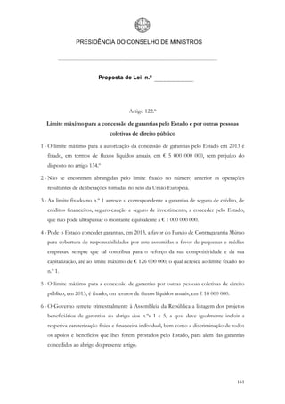 PRESIDÊNCIA DO CONSELHO DE MINISTROS




                          Proposta de Lei n.º




                                       Artigo 122.º

  Limite máximo para a concessão de garantias pelo Estado e por outras pessoas
                               coletivas de direito público

1 - O limite máximo para a autorização da concessão de garantias pelo Estado em 2013 é
   fixado, em termos de fluxos líquidos anuais, em € 5 000 000 000, sem prejuízo do
   disposto no artigo 134.º

2 - Não se encontram abrangidas pelo limite fixado no número anterior as operações
   resultantes de deliberações tomadas no seio da União Europeia.

3 - Ao limite fixado no n.º 1 acresce o correspondente a garantias de seguro de crédito, de
   créditos financeiros, seguro-caução e seguro de investimento, a conceder pelo Estado,
   que não pode ultrapassar o montante equivalente a € 1 000 000 000.

4 - Pode o Estado conceder garantias, em 2013, a favor do Fundo de Contragarantia Mútuo
   para cobertura de responsabilidades por este assumidas a favor de pequenas e médias
   empresas, sempre que tal contribua para o reforço da sua competitividade e da sua
   capitalização, até ao limite máximo de € 126 000 000, o qual acresce ao limite fixado no
   n.º 1.

5 - O limite máximo para a concessão de garantias por outras pessoas coletivas de direito
   público, em 2013, é fixado, em termos de fluxos líquidos anuais, em € 10 000 000.

6 - O Governo remete trimestralmente à Assembleia da República a listagem dos projetos
   beneficiários de garantias ao abrigo dos n.ºs 1 e 5, a qual deve igualmente incluir a
   respetiva caraterização física e financeira individual, bem como a discriminação de todos
   os apoios e benefícios que lhes forem prestados pelo Estado, para além das garantias
   concedidas ao abrigo do presente artigo.




                                                                                        161
 