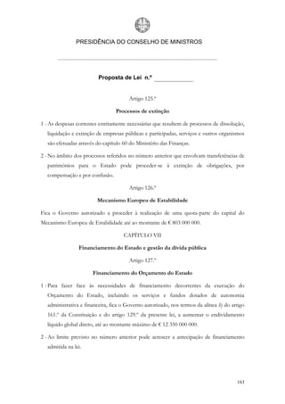 PRESIDÊNCIA DO CONSELHO DE MINISTROS




                          Proposta de Lei n.º


                                       Artigo 125.º

                                 Processos de extinção

1 - As despesas correntes estritamente necessárias que resultem de processos de dissolução,
   liquidação e extinção de empresas públicas e participadas, serviços e outros organismos
   são efetuadas através do capítulo 60 do Ministério das Finanças.

2 - No âmbito dos processos referidos no número anterior que envolvam transferências de
   patrimónios para o Estado pode proceder-se à extinção de obrigações, por
   compensação e por confusão.

                                       Artigo 126.º

                         Mecanismo Europeu de Estabilidade

Fica o Governo autorizado a proceder à realização de uma quota-parte do capital do
Mecanismo Europeu de Estabilidade até ao montante de € 803 000 000.

                                     CAPÍTULO VII

                 Financiamento do Estado e gestão da dívida pública

                                       Artigo 127.º

                       Financiamento do Orçamento do Estado

1 - Para fazer face às necessidades de financiamento decorrentes da execução do
   Orçamento do Estado, incluindo os serviços e fundos dotados de autonomia
   administrativa e financeira, fica o Governo autorizado, nos termos da alínea h) do artigo
   161.º da Constituição e do artigo 129.º da presente lei, a aumentar o endividamento
   líquido global direto, até ao montante máximo de € 12 350 000 000.

2 - Ao limite previsto no número anterior pode acrescer a antecipação de financiamento
   admitida na lei.




                                                                                        163
 