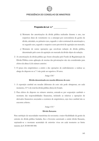 PRESIDÊNCIA DO CONSELHO DE MINISTROS




                          Proposta de Lei n.º


       b) Montante das amortizações da dívida pública realizadas durante o ano, nas
          respetivas datas de vencimento ou a antecipar por conveniência de gestão da
          dívida, calculado, no primeiro caso, segundo o valor contratual da amortização e,
          no segundo caso, segundo o respetivo custo previsível de aquisição em mercado;

       c) Montante de outras operações que envolvam redução de dívida pública,
          determinado pelo custo de aquisição em mercado da dívida objeto de redução.

2 - As amortizações de dívida pública que forem efetuadas pelo Fundo de Regularização da
   Dívida Pública como aplicação de receitas das privatizações não são consideradas para
   efeitos da alínea b) do número anterior.

3 - O prazo dos empréstimos a emitir e das operações de endividamento a realizar ao
   abrigo do disposto no n.º 1 não pode ser superior a 50 anos.

                                        Artigo 130.º

                   Dívida denominada em moeda diferente do euro

1 - A exposição cambial em moedas diferentes do euro não pode ultrapassar, em cada
   momento, 15 % do total da dívida pública direta do Estado.

2 - Para efeitos do disposto no número anterior, entende-se por «exposição cambial» o
   montante das responsabilidades financeiras, incluindo as relativas a operações de
   derivados financeiros associadas a contratos de empréstimos, cujo risco cambial não se
   encontre coberto.

                                        Artigo 131.º

                                     Dívida flutuante

Para satisfação de necessidades transitórias de tesouraria e maior flexibilidade de gestão da
emissão de dívida pública fundada, fica o Governo autorizado a emitir dívida flutuante,
sujeitando-se o montante acumulado de emissões vivas em cada momento ao limite
máximo de € 30 000 000 000.


                                                                                         165
 