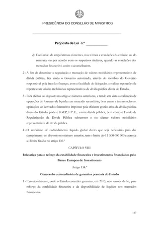 PRESIDÊNCIA DO CONSELHO DE MINISTROS




                          Proposta de Lei n.º


       d) Conversão de empréstimos existentes, nos termos e condições da emissão ou do
          contrato, ou por acordo com os respetivos titulares, quando as condições dos
          mercados financeiros assim o aconselharem.

2 - A fim de dinamizar a negociação e transação de valores mobiliários representativos de
   dívida pública, fica ainda o Governo autorizado, através do membro do Governo
   responsável pela área das finanças, com a faculdade de delegação, a realizar operações de
   reporte com valores mobiliários representativos de dívida pública direta do Estado.

3 - Para efeitos do disposto no artigo e números anteriores, e tendo em vista a realização de
   operações de fomento de liquidez em mercado secundário, bem como a intervenção em
   operações de derivados financeiros impostas pela eficiente gestão ativa da dívida pública
   direta do Estado, pode o IGCP, E.P.E., emitir dívida pública, bem como o Fundo de
   Regularização da Dívida Pública subscrever e ou alienar valores mobiliários
   representativos de dívida pública.

4 - O acréscimo de endividamento líquido global direto que seja necessário para dar
   cumprimento ao disposto no número anterior, tem o limite de € 1 500 000 000 e acresce
   ao limite fixado no artigo 136.º

                                        CAPÍTULO VIII

Iniciativa para o reforço da estabilidade financeira e investimentos financiados pelo
                            Banco Europeu de Investimento

                                          Artigo 134.º

              Concessão extraordinária de garantias pessoais do Estado

1 - Excecionalmente, pode o Estado conceder garantias, em 2013, nos termos da lei, para
   reforço da estabilidade financeira e da disponibilidade de liquidez nos mercados
   financeiros.




                                                                                         167
 