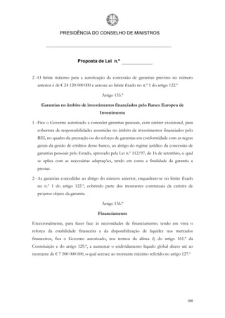 PRESIDÊNCIA DO CONSELHO DE MINISTROS




                         Proposta de Lei n.º


2 - O limite máximo para a autorização da concessão de garantias previsto no número
  anterior é de € 24 120 000 000 e acresce ao limite fixado no n.º 1 do artigo 122.º

                                       Artigo 135.º

     Garantias no âmbito de investimentos financiados pelo Banco Europeu de
                                      Investimento

1 - Fica o Governo autorizado a conceder garantias pessoais, com caráter excecional, para
  cobertura de responsabilidades assumidas no âmbito de investimentos financiados pelo
  BEI, no quadro da prestação ou do reforço de garantias em conformidade com as regras
  gerais da gestão de créditos desse banco, ao abrigo do regime jurídico da concessão de
  garantias pessoais pelo Estado, aprovado pela Lei n.º 112/97, de 16 de setembro, o qual
  se aplica com as necessárias adaptações, tendo em conta a finalidade da garantia a
  prestar.

2 - As garantias concedidas ao abrigo do número anterior, enquadram-se no limite fixado
  no n.º 1 do artigo 122.º, cobrindo parte dos montantes contratuais da carteira de
  projetos objeto da garantia.

                                       Artigo 136.º

                                     Financiamento

Excecionalmente, para fazer face às necessidades de financiamento, tendo em vista o
reforço da estabilidade financeira e da disponibilização de liquidez nos mercados
financeiros, fica o Governo autorizado, nos termos da alínea h) do artigo 161.º da
Constituição e do artigo 129.º, a aumentar o endividamento líquido global direto até ao
montante de € 7 500 000 000, o qual acresce ao montante máximo referido no artigo 127.º




                                                                                       168
 