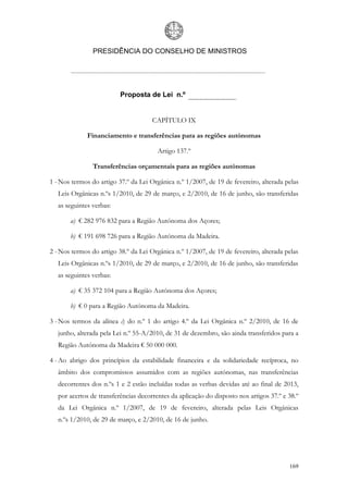 PRESIDÊNCIA DO CONSELHO DE MINISTROS




                          Proposta de Lei n.º


                                      CAPÍTULO IX

              Financiamento e transferências para as regiões autónomas

                                        Artigo 137.º

                Transferências orçamentais para as regiões autónomas

1 - Nos termos do artigo 37.º da Lei Orgânica n.º 1/2007, de 19 de fevereiro, alterada pelas
   Leis Orgânicas n.ºs 1/2010, de 29 de março, e 2/2010, de 16 de junho, são transferidas
   as seguintes verbas:

       a) € 282 976 832 para a Região Autónoma dos Açores;

       b) € 191 698 726 para a Região Autónoma da Madeira.

2 - Nos termos do artigo 38.º da Lei Orgânica n.º 1/2007, de 19 de fevereiro, alterada pelas
   Leis Orgânicas n.ºs 1/2010, de 29 de março, e 2/2010, de 16 de junho, são transferidas
   as seguintes verbas:

       a) € 35 372 104 para a Região Autónoma dos Açores;

       b) € 0 para a Região Autónoma da Madeira.

3 - Nos termos da alínea c) do n.º 1 do artigo 4.º da Lei Orgânica n.º 2/2010, de 16 de
   junho, alterada pela Lei n.º 55-A/2010, de 31 de dezembro, são ainda transferidos para a
   Região Autónoma da Madeira € 50 000 000.

4 - Ao abrigo dos princípios da estabilidade financeira e da solidariedade recíproca, no
   âmbito dos compromissos assumidos com as regiões autónomas, nas transferências
   decorrentes dos n.ºs 1 e 2 estão incluídas todas as verbas devidas até ao final de 2013,
   por acertos de transferências decorrentes da aplicação do disposto nos artigos 37.º e 38.º
   da Lei Orgânica n.º 1/2007, de 19 de fevereiro, alterada pelas Leis Orgânicas
   n.ºs 1/2010, de 29 de março, e 2/2010, de 16 de junho.




                                                                                         169
 