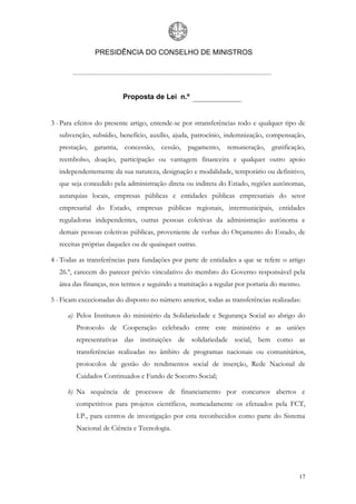 PRESIDÊNCIA DO CONSELHO DE MINISTROS




                          Proposta de Lei n.º


3 - Para efeitos do presente artigo, entende-se por «transferência» todo e qualquer tipo de
   subvenção, subsídio, benefício, auxílio, ajuda, patrocínio, indemnização, compensação,
   prestação, garantia, concessão, cessão, pagamento, remuneração, gratificação,
   reembolso, doação, participação ou vantagem financeira e qualquer outro apoio
   independentemente da sua natureza, designação e modalidade, temporário ou definitivo,
   que seja concedido pela administração direta ou indireta do Estado, regiões autónomas,
   autarquias locais, empresas públicas e entidades públicas empresariais do setor
   empresarial do Estado, empresas públicas regionais, intermunicipais, entidades
   reguladoras independentes, outras pessoas coletivas da administração autónoma e
   demais pessoas coletivas públicas, proveniente de verbas do Orçamento do Estado, de
   receitas próprias daqueles ou de quaisquer outras.

4 - Todas as transferências para fundações por parte de entidades a que se refere o artigo
   26.º, carecem do parecer prévio vinculativo do membro do Governo responsável pela
   área das finanças, nos termos e seguindo a tramitação a regular por portaria do mesmo.

5 - Ficam excecionadas do disposto no número anterior, todas as transferências realizadas:

      a) Pelos Institutos do ministério da Solidariedade e Segurança Social ao abrigo do
         Protocolo de Cooperação celebrado entre este ministério e as uniões
         representativas das instituições de solidariedade social, bem como as
         transferências realizadas no âmbito de programas nacionais ou comunitários,
         protocolos de gestão do rendimentos social de inserção, Rede Nacional de
         Cuidados Continuados e Fundo de Socorro Social;

      b) Na sequência de processos de financiamento por concursos abertos e
         competitivos para projetos científicos, nomeadamente os efetuados pela FCT,
         I.P., para centros de investigação por esta reconhecidos como parte do Sistema
         Nacional de Ciência e Tecnologia.




                                                                                         17
 