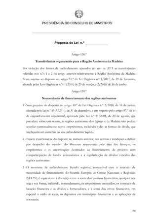 PRESIDÊNCIA DO CONSELHO DE MINISTROS




                          Proposta de Lei n.º


                                       Artigo 138.º

          Transferências orçamentais para a Região Autónoma da Madeira

Por violação dos limites de endividamento apurados no ano de 2011 as transferências
referidas nos n.ºs 1 e 2 do artigo anterior relativamente à Região Autónoma da Madeira
ficam sujeitas ao disposto no artigo 31.º da Lei Orgânica n.º 1/2007, de 19 de fevereiro,
alterada pelas Leis Orgânicas n.ºs 1/2010, de 29 de março, e 2/2010, de 16 de junho.

                                       Artigo 139.º

                 Necessidades de financiamento das regiões autónomas

1 - Sem prejuízo do disposto no artigo 10.º da Lei Orgânica n.º 2/2010, de 16 de junho,
   alterada pela Lei n.º 55-A/2010, de 31 de dezembro, e em respeito pelo artigo 87.º da lei
   de enquadramento orçamental, aprovada pela Lei n.º 91/2001, de 20 de agosto, que
   prevalece sobre esta norma, as regiões autónomas dos Açores e da Madeira não podem
   acordar contratualmente novos empréstimos, incluindo todas as formas de dívida, que
   impliquem um aumento do seu endividamento líquido.

2 - Podem excecionar-se do disposto no número anterior, nos termos e condições a definir
   por despacho do membro do Governo responsável pela área das finanças, os
   empréstimos e as amortizações destinados ao financiamento de projetos com
   comparticipação de fundos comunitários e à regularização de dívidas vencidas das
   regiões autónomas.

3 - O montante de endividamento líquido regional, compatível com o conceito de
   necessidade de financiamento do Sistema Europeu de Contas Nacionais e Regionais
   (SEC95), é equivalente à diferença entre a soma dos passivos financeiros, qualquer que
   seja a sua forma, incluindo, nomeadamente, os empréstimos contraídos, os contratos de
   locação financeira e as dívidas a fornecedores, e a soma dos ativos financeiros, em
   especial o saldo de caixa, os depósitos em instituições financeiras e as aplicações de
   tesouraria.


                                                                                        170
 