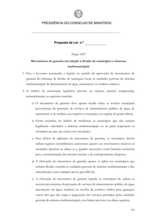 PRESIDÊNCIA DO CONSELHO DE MINISTROS




                        Proposta de Lei n.º


                                      Artigo 140.º

      Mecanismos de garantia em relação a dívidas de municípios a sistemas
                                   multimunicipais

1 - Fica o Governo autorizado a legislar no sentido da aprovação de mecanismos de
  garantia de cobrança de dívidas de autarquias locais às entidades gestoras de sistemas
  multimunicipais de abastecimento de água, saneamento ou resíduos urbanos.

2 - O âmbito da autorização legislativa prevista no número anterior compreende,
  nomeadamente, as seguintes matérias:

      a) O mecanismo de garantia deve apenas incidir sobre as receitas municipais
         provenientes da prestação de serviços de abastecimento público de água, de
         saneamento e de resíduos aos respetivos munícipes, em regime de gestão direta;

      b) Ficam excluídos do âmbito de incidência os municípios que não estejam
         legalmente vinculados a sistemas multimunicipais ou na parte respeitante às
         atividades em que não exista essa vinculação;

      c) Para efeitos de aplicação do mecanismo de garantia, os municípios devem
         utilizar registos contabilísticos autónomos quanto aos movimentos relativos às
         atividades descritas na alínea a) e, quando necessário, conta bancária autónoma
         para a movimentação das mesmas receitas e de correspondentes despesas;

      d) A efetivação do mecanismo de garantia apenas se aplica aos municípios que
         tenham dívidas vencidas às entidades gestoras de sistemas multimunicipais e fica
         subordinada a uma validação prévia pela DGAL;

      e) A efetivação do mecanismo de garantia impede os municípios de utilizar as
         receitas provenientes da prestação de serviços de abastecimento público de água,
         saneamento de águas residuais ou recolha de resíduos sólidos para quaisquer
         outros fins que não sejam o pagamento dos serviços prestados pelas entidades
         gestoras de sistemas multimunicipais, nos limites previstos na alínea seguinte;


                                                                                           171
 