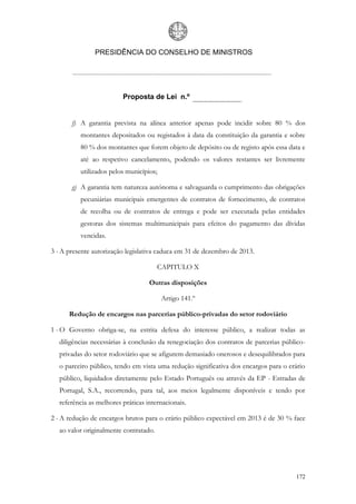 PRESIDÊNCIA DO CONSELHO DE MINISTROS




                         Proposta de Lei n.º


       f) A garantia prevista na alínea anterior apenas pode incidir sobre 80 % dos
          montantes depositados ou registados à data da constituição da garantia e sobre
          80 % dos montantes que forem objeto de depósito ou de registo após essa data e
          até ao respetivo cancelamento, podendo os valores restantes ser livremente
          utilizados pelos municípios;

       g) A garantia tem natureza autónoma e salvaguarda o cumprimento das obrigações
          pecuniárias municipais emergentes de contratos de fornecimento, de contratos
          de recolha ou de contratos de entrega e pode ser executada pelas entidades
          gestoras dos sistemas multimunicipais para efeitos do pagamento das dívidas
          vencidas.

3 - A presente autorização legislativa caduca em 31 de dezembro de 2013.

                                       CAPITULO X

                                   Outras disposições

                                         Artigo 141.º

      Redução de encargos nas parcerias público-privadas do setor rodoviário

1 - O Governo obriga-se, na estrita defesa do interesse público, a realizar todas as
  diligências necessárias à conclusão da renegociação dos contratos de parcerias público-
  privadas do setor rodoviário que se afigurem demasiado onerosos e desequilibrados para
  o parceiro público, tendo em vista uma redução significativa dos encargos para o erário
  público, liquidados diretamente pelo Estado Português ou através da EP - Estradas de
  Portugal, S.A., recorrendo, para tal, aos meios legalmente disponíveis e tendo por
  referência as melhores práticas internacionais.

2 - A redução de encargos brutos para o erário público expectável em 2013 é de 30 % face
  ao valor originalmente contratado.




                                                                                     172
 