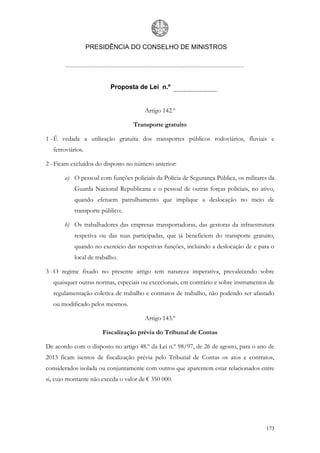PRESIDÊNCIA DO CONSELHO DE MINISTROS




                           Proposta de Lei n.º


                                       Artigo 142.º

                                   Transporte gratuito

1 - É vedada a utilização gratuita dos transportes públicos rodoviários, fluviais e
   ferroviários.

2 - Ficam excluídos do disposto no número anterior:

       a) O pessoal com funções policiais da Polícia de Segurança Pública, os militares da
            Guarda Nacional Republicana e o pessoal de outras forças policiais, no ativo,
            quando efetuem patrulhamento que implique a deslocação no meio de
            transporte público;

       b) Os trabalhadores das empresas transportadoras, das gestoras da infraestrutura
            respetiva ou das suas participadas, que já beneficiem do transporte gratuito,
            quando no exercício das respetivas funções, incluindo a deslocação de e para o
            local de trabalho.

3 - O regime fixado no presente artigo tem natureza imperativa, prevalecendo sobre
   quaisquer outras normas, especiais ou excecionais, em contrário e sobre instrumentos de
   regulamentação coletiva de trabalho e contratos de trabalho, não podendo ser afastado
   ou modificado pelos mesmos.

                                       Artigo 143.º

                       Fiscalização prévia do Tribunal de Contas

De acordo com o disposto no artigo 48.º da Lei n.º 98/97, de 26 de agosto, para o ano de
2013 ficam isentos de fiscalização prévia pelo Tribunal de Contas os atos e contratos,
considerados isolada ou conjuntamente com outros que aparentem estar relacionados entre
si, cujo montante não exceda o valor de € 350 000.




                                                                                      173
 