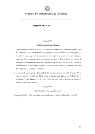 PRESIDÊNCIA DO CONSELHO DE MINISTROS




                          Proposta de Lei n.º




                                        Artigo 144.º

                              Fundo Português de Carbono

1 - Fica o Governo autorizado, através dos membros do Governo responsáveis pelas áreas
   do ambiente e do ordenamento do território, com faculdade de subdelegação, a
   proceder à autorização do financiamento de projetos, estudos ou outras iniciativas
   nacionais, de investigação, desenvolvimento, inovação e demonstração no âmbito da
   mitigação às alterações climáticas e da adaptação aos impactes das alterações climáticas,
   nomeadamente as medidas de adaptação identificadas no âmbito da Estratégia Nacional
   de Adaptação às Alterações Climáticas.

2 - É autorizada a consignação da totalidade das receitas previstas no n.º 2 do artigo 3.º do
   Decreto-Lei n.º 71/2006, de 24 de março, alterado pela Lei n.º 64-A/2008, de 31
   dezembro, e pelo Decreto-Lei n.º 29-A/2011, de 1 de março, à execução das ações
   previstas no número anterior.

                                        Artigo 145.º

                            Contribuição para o audiovisual

Fixa-se em € 2,25 o valor mensal da contribuição para o audiovisual a cobrar em 2013.




                                                                                         174
 