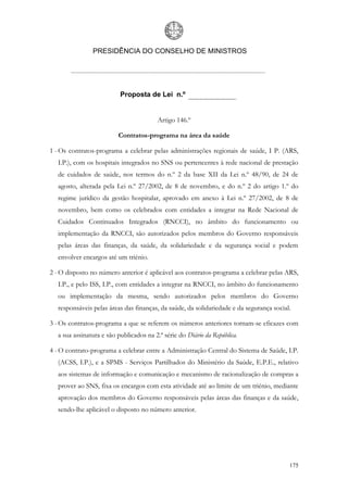 PRESIDÊNCIA DO CONSELHO DE MINISTROS




                          Proposta de Lei n.º


                                        Artigo 146.º

                         Contratos-programa na área da saúde

1 - Os contratos-programa a celebrar pelas administrações regionais de saúde, I P. (ARS,
  I.P.), com os hospitais integrados no SNS ou pertencentes à rede nacional de prestação
  de cuidados de saúde, nos termos do n.º 2 da base XII da Lei n.º 48/90, de 24 de
  agosto, alterada pela Lei n.º 27/2002, de 8 de novembro, e do n.º 2 do artigo 1.º do
  regime jurídico da gestão hospitalar, aprovado em anexo à Lei n.º 27/2002, de 8 de
  novembro, bem como os celebrados com entidades a integrar na Rede Nacional de
  Cuidados Continuados Integrados (RNCCI), no âmbito do funcionamento ou
  implementação da RNCCI, são autorizados pelos membros do Governo responsáveis
  pelas áreas das finanças, da saúde, da solidariedade e da segurança social e podem
  envolver encargos até um triénio.

2 - O disposto no número anterior é aplicável aos contratos-programa a celebrar pelas ARS,
  I.P., e pelo ISS, I.P., com entidades a integrar na RNCCI, no âmbito do funcionamento
  ou implementação da mesma, sendo autorizados pelos membros do Governo
  responsáveis pelas áreas das finanças, da saúde, da solidariedade e da segurança social.

3 - Os contratos-programa a que se referem os números anteriores tornam-se eficazes com
  a sua assinatura e são publicados na 2.ª série do Diário da República.

4 - O contrato-programa a celebrar entre a Administração Central do Sistema de Saúde, I.P.
  (ACSS, I.P.), e a SPMS - Serviços Partilhados do Ministério da Saúde, E.P.E., relativo
  aos sistemas de informação e comunicação e mecanismo de racionalização de compras a
  prover ao SNS, fixa os encargos com esta atividade até ao limite de um triénio, mediante
  aprovação dos membros do Governo responsáveis pelas áreas das finanças e da saúde,
  sendo-lhe aplicável o disposto no número anterior.




                                                                                         175
 