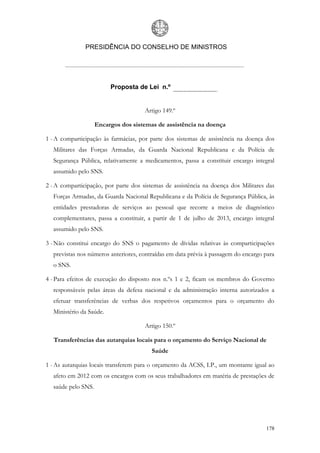 PRESIDÊNCIA DO CONSELHO DE MINISTROS




                         Proposta de Lei n.º


                                      Artigo 149.º

                    Encargos dos sistemas de assistência na doença

1 - A comparticipação às farmácias, por parte dos sistemas de assistência na doença dos
  Militares das Forças Armadas, da Guarda Nacional Republicana e da Polícia de
  Segurança Pública, relativamente a medicamentos, passa a constituir encargo integral
  assumido pelo SNS.

2 - A comparticipação, por parte dos sistemas de assistência na doença dos Militares das
  Forças Armadas, da Guarda Nacional Republicana e da Polícia de Segurança Pública, às
  entidades prestadoras de serviços ao pessoal que recorre a meios de diagnóstico
  complementares, passa a constituir, a partir de 1 de julho de 2013, encargo integral
  assumido pelo SNS.

3 - Não constitui encargo do SNS o pagamento de dívidas relativas às comparticipações
  previstas nos números anteriores, contraídas em data prévia à passagem do encargo para
  o SNS.

4 - Para efeitos de execução do disposto nos n.ºs 1 e 2, ficam os membros do Governo
  responsáveis pelas áreas da defesa nacional e da administração interna autorizados a
  efetuar transferências de verbas dos respetivos orçamentos para o orçamento do
  Ministério da Saúde.

                                      Artigo 150.º

   Transferências das autarquias locais para o orçamento do Serviço Nacional de
                                        Saúde

1 - As autarquias locais transferem para o orçamento da ACSS, I.P., um montante igual ao
  afeto em 2012 com os encargos com os seus trabalhadores em matéria de prestações de
  saúde pelo SNS.




                                                                                    178
 