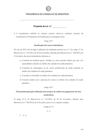 PRESIDÊNCIA DO CONSELHO DE MINISTROS




                         Proposta de Lei n.º


2 - A transferência referida no número anterior efetiva-se mediante retenção da
   transferência do Orçamento do Estado para as autarquias locais.

                                       Artigo 151.º

                          Atualização das taxas moderadoras

No ano de 2013 não há lugar à aplicação da atualização prevista no n.º 1 do artigo 3.º do
Decreto-Lei n.º 113/2011, de 29 de novembro, alterado pelo Decreto-Lei n.º 128/2012, de
21 de junho, das taxas moderadoras referentes a:

       a) Consultas de medicina geral e familiar ou outra consulta médica que não a de
          especialidade realizada no âmbito dos cuidados de saúde primários;

       b) Consultas de enfermagem ou de outros profissionais de saúde realizada no
          âmbito dos cuidados de saúde primários;

       c) Consultas ao domicílio no âmbito dos cuidados de saúde primários;

       d) Consulta médica sem a presença do utente no âmbito dos cuidados de saúde
          primários.

                                       Artigo 152.º

  Contraordenação pela utilização dos serviços de saúde sem pagamento de taxa
                                       moderadora

O artigo 8.º-A do Decreto-Lei n.º 113/2011, de 29 de novembro, alterado pelo
Decreto-Lei n.º 128/2012, de 21 de junho, passa a ter a seguinte redação:

                                       «Artigo 8.º-A

                                           […]

       1 - […].




                                                                                     179
 