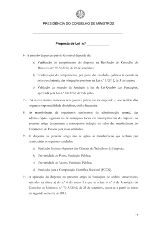 PRESIDÊNCIA DO CONSELHO DE MINISTROS




                          Proposta de Lei n.º


6 - A emissão de parecer prévio favorável depende de:

       a) Verificação do cumprimento do disposto na Resolução do Conselho de
           Ministros n.º 79-A/2012, de 25 de setembro;

       b) Confirmação do cumprimento, por parte das entidades públicas responsáveis
           pela transferência, das obrigações previstas na Lei n.º 1/2012, de 3 de janeiro;

       c) Validação da situação da fundação à luz da Lei-Quadro das Fundações,
           aprovada pela Lei n.º 24/2012, de 9 de julho.

7 - As transferências realizadas sem parecer prévio ou incumprindo o seu sentido dão
    origem a responsabilidade disciplinar, civil e financeira.

8 - As transferências de organismos autónomos da administração central, das
    administrações regionais ou de autarquias locais em incumprimento do disposto no
    presente artigo determinam a correspetiva redução no valor das transferências do
    Orçamento do Estado para essas entidades.

9 - O disposto no presente artigo não se aplica às transferências que tenham por
    destinatárias as seguintes entidades:

       a) Fundação Instituto Superior das Ciências do Trabalho e da Empresa;

       b) Universidade do Porto, Fundação Pública;

       c) Universidade de Aveiro, Fundação Pública;

       d) Fundação para a Computação Científica Nacional (FCCN).

10 - A aplicação do disposto no presente artigo às fundações de âmbito universitário,
    referidas na alínea a) do n.º 6 do anexo I a que se refere o n.º 6 da Resolução do
    Conselho de Ministros n.º 79-A/2012, de 25 de setembro, opera-se a partir do início
    do segundo semestre de 2013.




                                                                                              18
 