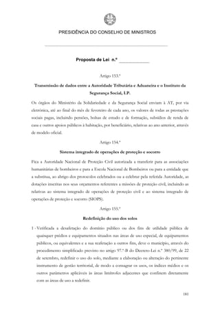 PRESIDÊNCIA DO CONSELHO DE MINISTROS




                          Proposta de Lei n.º


                                         Artigo 153.º

 Transmissão de dados entre a Autoridade Tributária e Aduaneira e o Instituto da
                                   Segurança Social, I.P.

Os órgãos do Ministério da Solidariedade e da Segurança Social enviam à AT, por via
eletrónica, até ao final do mês de fevereiro de cada ano, os valores de todas as prestações
sociais pagas, incluindo pensões, bolsas de estudo e de formação, subsídios de renda de
casa e outros apoios públicos à habitação, por beneficiário, relativas ao ano anterior, através
de modelo oficial.

                                         Artigo 154.º

                 Sistema integrado de operações de proteção e socorro

Fica a Autoridade Nacional de Proteção Civil autorizada a transferir para as associações
humanitárias de bombeiros e para a Escola Nacional de Bombeiros ou para a entidade que
a substitua, ao abrigo dos protocolos celebrados ou a celebrar pela referida Autoridade, as
dotações inscritas nos seus orçamentos referentes a missões de proteção civil, incluindo as
relativas ao sistema integrado de operações de proteção civil e ao sistema integrado de
operações de proteção e socorro (SIOPS).

                                         Artigo 155.º

                               Redefinição do uso dos solos

1 - Verificada a desafetação do domínio público ou dos fins de utilidade pública de
   quaisquer prédios e equipamentos situados nas áreas de uso especial, de equipamentos
   públicos, ou equivalentes e a sua reafetação a outros fins, deve o município, através do
   procedimento simplificado previsto no artigo 97.º-B do Decreto-Lei n.º 380/99, de 22
   de setembro, redefinir o uso do solo, mediante a elaboração ou alteração do pertinente
   instrumento de gestão territorial, de modo a consagrar os usos, os índices médios e os
   outros parâmetros aplicáveis às áreas limítrofes adjacentes que confinem diretamente
   com as áreas de uso a redefinir.


                                                                                           181
 