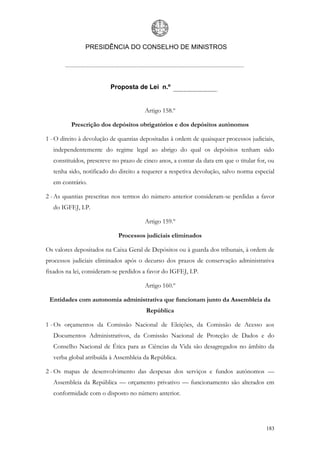 PRESIDÊNCIA DO CONSELHO DE MINISTROS




                          Proposta de Lei n.º


                                       Artigo 158.º

          Prescrição dos depósitos obrigatórios e dos depósitos autónomos

1 - O direito à devolução de quantias depositadas à ordem de quaisquer processos judiciais,
   independentemente do regime legal ao abrigo do qual os depósitos tenham sido
   constituídos, prescreve no prazo de cinco anos, a contar da data em que o titular for, ou
   tenha sido, notificado do direito a requerer a respetiva devolução, salvo norma especial
   em contrário.

2 - As quantias prescritas nos termos do número anterior consideram-se perdidas a favor
   do IGFEJ, I.P.

                                       Artigo 159.º

                             Processos judiciais eliminados

Os valores depositados na Caixa Geral de Depósitos ou à guarda dos tribunais, à ordem de
processos judiciais eliminados após o decurso dos prazos de conservação administrativa
fixados na lei, consideram-se perdidos a favor do IGFEJ, I.P.

                                       Artigo 160.º

 Entidades com autonomia administrativa que funcionam junto da Assembleia da
                                        República

1 - Os orçamentos da Comissão Nacional de Eleições, da Comissão de Acesso aos
   Documentos Administrativos, da Comissão Nacional de Proteção de Dados e do
   Conselho Nacional de Ética para as Ciências da Vida são desagregados no âmbito da
   verba global atribuída à Assembleia da República.

2 - Os mapas de desenvolvimento das despesas dos serviços e fundos autónomos —
   Assembleia da República — orçamento privativo — funcionamento são alterados em
   conformidade com o disposto no número anterior.




                                                                                        183
 