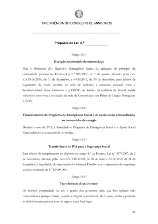 PRESIDÊNCIA DO CONSELHO DE MINISTROS




                           Proposta de Lei n.º


                                          Artigo 161.º

                           Exceção ao princípio de onerosidade

Fica o Ministério dos Negócios Estrangeiros isento da aplicação do princípio de
onerosidade previsto no Decreto-Lei n.º 280/2007, de 7 de agosto, alterado pelas Leis
n.ºs 55-A/2010, de 31 de dezembro, e 64-B/2011, de 30 de dezembro, para efeitos de
pagamento da renda prevista no auto de cedência e aceitação assinado entre a
Secretaria-Geral deste ministério e a DGTF, no âmbito da cedência de imóvel àquele
ministério com vista à instalação da sede da Comunidade dos Países de Língua Portuguesa
(CPLP).

                                          Artigo 162.º

Financiamento do Programa de Emergência Social e do apoio social extraordinário
                                  ao consumidor de energia

Durante o ano de 2013, é financiado o Programa de Emergência Social e o Apoio Social
Extraordinário ao consumidor de energia.

                                          Artigo 163.º

                      Transferência de IVA para a Segurança Social

Para efeitos de cumprimento do disposto no artigo 8.º do Decreto-Lei n.º 367/2007, de 2
de novembro, alterado pelas Leis n.ºs 3-B/20102, de 28 de abril, e 55-A/2010, de 31 de
dezembro, é transferido do orçamento do subsetor Estado para o orçamento da segurança
social o montante de € 725 000 000.

                                          Artigo 164.º

                                Transferência do património

Os imóveis propriedade ou sob a gestão dos governos civis, que lhes tenham sido
transmitidos a qualquer título, passam a integrar o património do Estado, sendo a presente
lei título bastante para os atos de registo a que haja lugar.


                                                                                      184
 