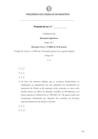 PRESIDÊNCIA DO CONSELHO DE MINISTROS




                          Proposta de Lei n.º


                                       CAPÍTULO XI

                                  Alterações legislativas

                                         Artigo 165.º

                       Alteração à Lei n.º 3/2004, de 15 de janeiro

O artigo 36.º da Lei n.º 3/2004, de 15 de janeiro, passa a ter a seguinte redação:

                                         «Artigo 36.º

                                             […]



      1 - […].

      2 - […].

      3 - […].

      4 - Os bens dos institutos públicos que se revelarem desnecessários ou
         inadequados ao cumprimento das suas atribuições são incorporados no
         património do Estado ou da segurança social, consoante os casos, salvo
         quando devam ser objeto de alienação, oneração ou arrendamento, nos
         termos previstos no Decreto-Lei n.º 280/2007, de 7 de agosto, sendo essa
         incorporação determinada por despacho dos membros do Governo
         responsável pela área das finanças e da tutela.

      5 - […].

      6 - […].»




                                                                                     185
 