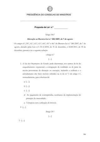 PRESIDÊNCIA DO CONSELHO DE MINISTROS




                            Proposta de Lei n.º


                                          Artigo 166.º

                   Alteração ao Decreto-Lei n.º 280/2007, de 7 de agosto

Os artigos 6.º, 59.º, 61.º, 62.º, 63.º, 64.º, 65.º e 66.º do Decreto-Lei n.º 280/2007, de 7 de
agosto, alterado pelas Leis n.ºs 55-A/2010, de 31 de dezembro, e 64-B/2011, de 30 de
dezembro, passam a ter a seguinte redação:

                                          «Artigo 6.º

                                              […]

       1 - A Lei do Orçamento do Estado pode determinar, nos termos da lei do
          enquadramento orçamental, a consignação da totalidade ou de parte da
          receita proveniente da alienação ou oneração, incluindo a cedência e o
          arrendamento dos bens imóveis referidos na b) do n.º 1 do artigo 1.º,
          nomeadamente, para cobertura de:

            a) […];

            b) […];

            c) […];

            d) Ao pagamento de contrapartidas, resultantes da implementação do
                  princípio da onerosidade;

            e) À despesa com a utilização de imóveis.

       2 - […].

                                          Artigo 59.º

                                              […]

      1 - […].




                                                                                          186
 