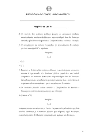 PRESIDÊNCIA DO CONSELHO DE MINISTROS




                        Proposta de Lei n.º


2 - Os imóveis dos institutos públicos podem ser arrendados mediante
   autorização dos membros do Governo responsável pela área das finanças e
   da tutela, após emissão de parecer da Direção-Geral do Tesouro e Finanças.

3 - O arrendamento de imóveis é precedido do procedimento de avaliação
   previsto no artigo 108.º e seguintes.

                                   Artigo 61.º

                                       […]

1 - […].

2 - […].

3 - Tratando-se de imóvel de instituto público, a proposta referida no número
   anterior é apresentada pelo instituto público proprietário do imóvel,
   competindo aos membros do Governo responsável pela área das finanças e
   da tutela autorizar o arrendamento por ajuste direto e fixar a importância da
   respetiva renda e as condições a que o arrendamento fica sujeito.

4 - Os institutos públicos devem remeter à Direção-Geral do Tesouro e
   Finanças os contratos de arrendamento que celebrem.

5 - [Anterior n.º 3].

                                   Artigo 62.º

                                       […]

Nos contratos de arrendamento, o Estado é representado pelo diretor-geral do
Tesouro e Finanças, e os institutos públicos pelo respetivo órgão de direção,
ou por funcionário devidamente credenciado, em qualquer um dos casos.




                                                                                   187
 