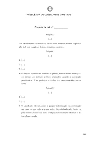 PRESIDÊNCIA DO CONSELHO DE MINISTROS




                    Proposta de Lei n.º


                                   Artigo 63.º

                                       […]

Aos arrendamentos de imóveis do Estado e dos institutos públicos é aplicável
a lei civil, com exceção do disposto nos artigos seguintes.

                                   Artigo 64.º

                                       […]

1 - […].

2 - […].

3 - […].

4 - O disposto nos números anteriores é aplicável, com as devidas adaptações,
   aos imóveis dos institutos públicos arrendados, devendo a autorização
   prevista no n.º 2 ser igualmente concedida pelo membro do Governo da
   tutela.

                                   Artigo 65.º

                                       […]

1 - […].

2 - […].

3 - O arrendatário não tem direito a qualquer indemnização ou compensação
   nos casos em que venha a ocupar imóvel disponibilizado pelo Estado ou
   pelo instituto público que reúna condições funcionalmente idênticas às do
   imóvel desocupado.




                                                                                188
 