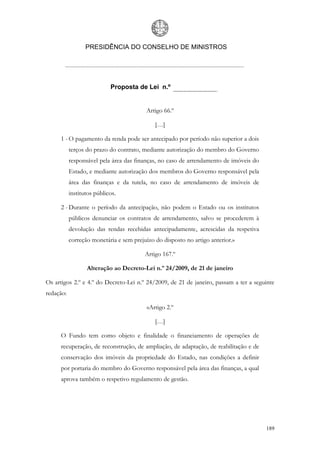 PRESIDÊNCIA DO CONSELHO DE MINISTROS




                            Proposta de Lei n.º


                                         Artigo 66.º

                                             […]

     1 - O pagamento da renda pode ser antecipado por período não superior a dois
           terços do prazo do contrato, mediante autorização do membro do Governo
           responsável pela área das finanças, no caso de arrendamento de imóveis do
           Estado, e mediante autorização dos membros do Governo responsável pela
           área das finanças e da tutela, no caso de arrendamento de imóveis de
           institutos públicos.

     2 - Durante o período da antecipação, não podem o Estado ou os institutos
           públicos denunciar os contratos de arrendamento, salvo se procederem à
           devolução das rendas recebidas antecipadamente, acrescidas da respetiva
           correção monetária e sem prejuízo do disposto no artigo anterior.»

                                         Artigo 167.º

                  Alteração ao Decreto-Lei n.º 24/2009, de 21 de janeiro

Os artigos 2.º e 4.º do Decreto-Lei n.º 24/2009, de 21 de janeiro, passam a ter a seguinte
redação:

                                          «Artigo 2.º

                                             […]

     O Fundo tem como objeto e finalidade o financiamento de operações de
     recuperação, de reconstrução, de ampliação, de adaptação, de reabilitação e de
     conservação dos imóveis da propriedade do Estado, nas condições a definir
     por portaria do membro do Governo responsável pela área das finanças, a qual
     aprova também o respetivo regulamento de gestão.




                                                                                       189
 