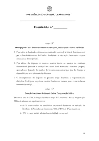 PRESIDÊNCIA DO CONSELHO DE MINISTROS




                          Proposta de Lei n.º




                                            Artigo 14.º

 Divulgação da lista de financiamento a fundações, associações e outras entidades

1 - Fica sujeita a divulgação pública, com atualização trimestral, a lista de financiamentos
   por verbas do Orçamento do Estado a fundações e a associações, bem como a outras
   entidades de direito privado.

2 - Para efeitos do disposto no número anterior devem os serviços ou entidades
   financiadoras proceder à inserção dos dados num formulário eletrónico próprio,
   aprovado por despacho do membro do Governo responsável pela área das finanças e
   disponibilizado pelo Ministério das Finanças.

3 - O incumprimento do disposto no presente artigo determina a responsabilidade
   disciplinar do dirigente respetivo e constitui fundamento bastante para a cessação da sua
   comissão de serviço.

                                            Artigo 15.º

              Dotação inscrita no âmbito da Lei de Programação Militar

Durante o ano de 2013, a dotação inscrita no mapa XV, referente à Lei de Programação
Militar, é reduzida nos seguintes termos:

       a) 40 % como medida de estabilidade orçamental decorrente da aplicação da
          Resolução do Conselho de Ministros n.º 101-A/2010, de 27 de dezembro;

       b) 5,71 % como medida adicional de estabilidade orçamental.




                                                                                         19
 