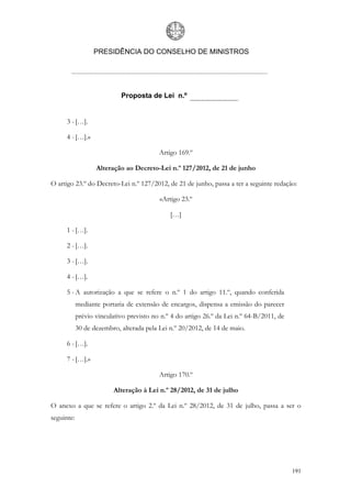 PRESIDÊNCIA DO CONSELHO DE MINISTROS




                            Proposta de Lei n.º


      3 - […].

      4 - […].»

                                          Artigo 169.º

                   Alteração ao Decreto-Lei n.º 127/2012, de 21 de junho

O artigo 23.º do Decreto-Lei n.º 127/2012, de 21 de junho, passa a ter a seguinte redação:

                                          «Artigo 23.º

                                              […]

      1 - […].

      2 - […].

      3 - […].

      4 - […].

      5 - A autorização a que se refere o n.º 1 do artigo 11.º, quando conferida
            mediante portaria de extensão de encargos, dispensa a emissão do parecer
            prévio vinculativo previsto no n.º 4 do artigo 26.º da Lei n.º 64-B/2011, de
            30 de dezembro, alterada pela Lei n.º 20/2012, de 14 de maio.

      6 - […].

      7 - […].»

                                          Artigo 170.º

                         Alteração à Lei n.º 28/2012, de 31 de julho

O anexo a que se refere o artigo 2.º da Lei n.º 28/2012, de 31 de julho, passa a ser o
seguinte:




                                                                                           191
 
