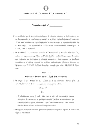 PRESIDÊNCIA DO CONSELHO DE MINISTROS




                            Proposta de Lei n.º




2 - As entidades que já procedem atualmente à primeira alienação a título oneroso de
   produtos cosméticos e de higiene corporal em território nacional dispõem do prazo de
   30 dias após a entrada em vigor da presente lei para proceder ao registo nos termos do
   n.º 4 do artigo 1.º do Decreto-Lei n.º 312/2002, de 20 de dezembro, alterado pela Lei
   n.º 3-B/2010, de 28 de abril.

3 - O INFARMED - Autoridade Nacional do Medicamento e Produtos de Saúde, I.P.,
   define, por regulamento a publicar na 2.ª série do Diário da República, as regras de registo
   das entidades que procedem à primeira alienação a título oneroso de produtos
   cosméticos e de higiene corporal em território nacional, para efeitos do disposto no
   Decreto-Lei n.º 312/2002, de 20 de dezembro, alterado pela Lei n.º 3-B/2010, de 28 de
   abril.

                                         Artigo 174.º

                 Alteração ao Decreto-Lei n.º 223/95, de 8 de setembro

1 - O artigo 7.º do Decreto-Lei n.º 223/95, de 8 de setembro, alterado pela Lei
   n.º 64-B/2011, de 30 de dezembro, passa a ter a seguinte redação:

                                     «Artigo 7.º

                                        […]

      O subsídio por morte é igual a três vezes o valor da remuneração mensal,
      susceptível de pagamento de quota para a Caixa Geral de Aposentações, a que
      o funcionário ou agente tem direito à data do seu falecimento, com o limite
      máximo de três vezes o indexante dos apoios sociais.»

2 - O disposto no número anterior aplica-se às prestações requeridas a partir da entrada em
   vigor da presente lei.




                                                                                           196
 