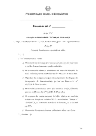 PRESIDÊNCIA DO CONSELHO DE MINISTROS




                               Proposta de Lei n.º


                                          Artigo 175.º

                  Alteração ao Decreto-Lei n.º 71/2006, de 24 de março

O artigo 3.º do Decreto-Lei n.º 71/2006, de 24 de março, passa a ter a seguinte redação:

                                           «Artigo 3.º

                          Fontes de financiamento e transição de saldos

      1 - […].

      2 - São ainda receitas do Fundo:

            a) O montante das cobranças provenientes da harmonização fiscal entre
                 o gasóleo de aquecimento e o gasóleo rodoviário;

            b) O montante das cobranças provenientes da taxa sobre lâmpadas de
                 baixa eficiência, prevista no Decreto-Lei n.º 108/2007, de 12 de abril;

            c) O produto das compensações pelo não cumprimento da obrigação de
                 incorporação de biocombustíveis, prevista no Decreto-Lei n.º
                 49/2009, de 26 de fevereiro;

            d) O montante das receitas de leilões para o setor da aviação, conforme
                 previsto no Decreto-Lei n.º 93/2010, de 27 de julho;

            e) O montante das receitas nacionais de leilões relativos ao comércio
                 europeu de licenças de emissão (CELE), no âmbito da Diretiva n.º
                 2009/29/CE, do Parlamento Europeu e do Conselho, de 23 de abril
                 de 2009;

            f)   O montante de outras receitas que venham a ser afetas a seu favor.

      3 - [Anterior n.º 2].»




                                                                                           197
 