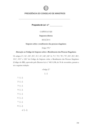 PRESIDÊNCIA DO CONSELHO DE MINISTROS




                            Proposta de Lei n.º


                                         CAPÍTULO XII

                                        Impostos diretos

                                            SECÇÃO I

                   Imposto sobre o rendimento das pessoas singulares

                                           Artigo 176.º

    Alteração ao Código do Imposto sobre o Rendimento das Pessoas Singulares

Os artigos 2.º, 16.º, 22.º, 25.º, 31.º, 41.º, 68.º, 68.º-A, 71.º, 72.º, 78.º, 79.º, 83.º, 85.º, 88.º,
101.º, 119.º e 124.º do Código do Imposto sobre o Rendimento das Pessoas Singulares
(Código do IRS), aprovado pelo Decreto-Lei n.º 442-A/88, de 30 de novembro, passam a
ter a seguinte redação:

                                            «Artigo 2.º

                                                […]

      1 - […].

      2 - […].

      3 - […].

      4 - […].

      5 - […].

      6 - […].

      7 - […].

      8 - […]:

             a) […];




                                                                                                 198
 