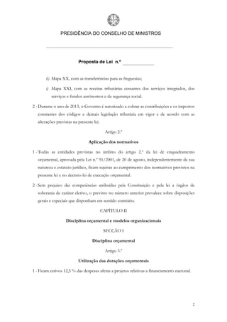 PRESIDÊNCIA DO CONSELHO DE MINISTROS




                           Proposta de Lei n.º


       h) Mapa XX, com as transferências para as freguesias;

       i) Mapa XXI, com as receitas tributárias cessantes dos serviços integrados, dos
           serviços e fundos autónomos e da segurança social.

2 - Durante o ano de 2013, o Governo é autorizado a cobrar as contribuições e os impostos
   constantes dos códigos e demais legislação tributária em vigor e de acordo com as
   alterações previstas na presente lei.

                                            Artigo 2.º

                                 Aplicação dos normativos

1 - Todas as entidades previstas no âmbito do artigo 2.º da lei de enquadramento
   orçamental, aprovada pela Lei n.º 91/2001, de 20 de agosto, independentemente da sua
   natureza e estatuto jurídico, ficam sujeitas ao cumprimento dos normativos previstos na
   presente lei e no decreto-lei de execução orçamental.

2 - Sem prejuízo das competências atribuídas pela Constituição e pela lei a órgãos de
   soberania de caráter eletivo, o previsto no número anterior prevalece sobre disposições
   gerais e especiais que disponham em sentido contrário.

                                           CAPÍTULO II

                   Disciplina orçamental e modelos organizacionais

                                            SECÇÃO I

                                   Disciplina orçamental

                                            Artigo 3.º

                           Utilização das dotações orçamentais

1 - Ficam cativos 12,5 % das despesas afetas a projetos relativas a financiamento nacional.




                                                                                              2
 